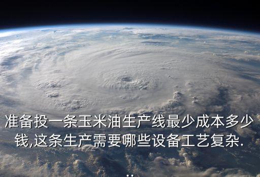 准备投一条玉米油生产线最少成本多少钱,这条生产需要哪些设备工艺复杂...