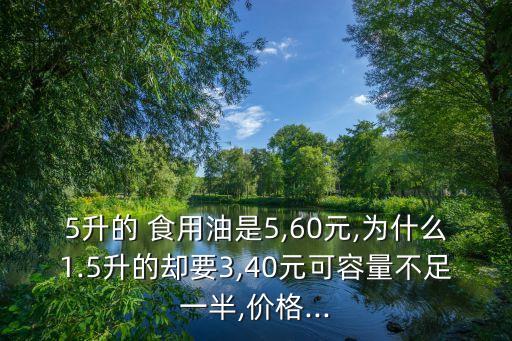 5升的 食用油是5,60元,为什么1.5升的却要3,40元可容量不足一半,价格...
