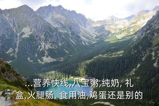 ...营养快线,八宝粥,纯奶, 礼盒,火腿肠, 食用油,鸡蛋还是别的