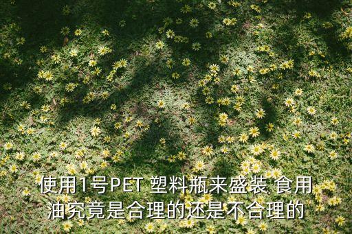 使用1号PET 塑料瓶来盛装 食用油究竟是合理的还是不合理的
