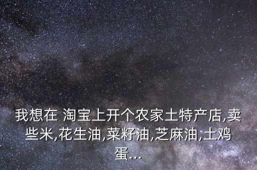 我想在 淘宝上开个农家土特产店,卖些米,花生油,菜籽油,芝麻油,土鸡蛋...