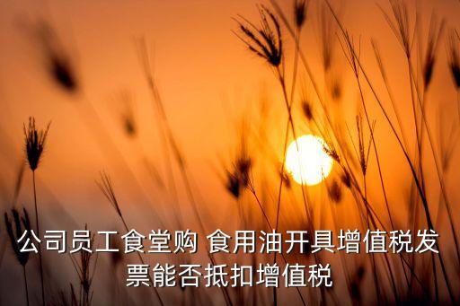 公司员工食堂购 食用油开具增值税发票能否抵扣增值税