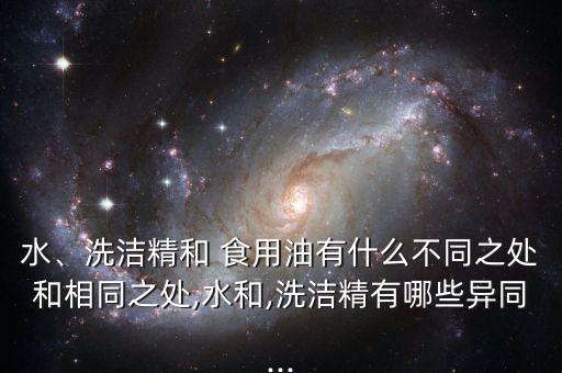 水、洗洁精和 食用油有什么不同之处和相同之处,水和,洗洁精有哪些异同...