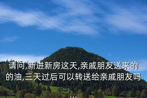 请问,新进新房这天,亲戚朋友送来的的油,三天过后可以转送给亲戚朋友吗...