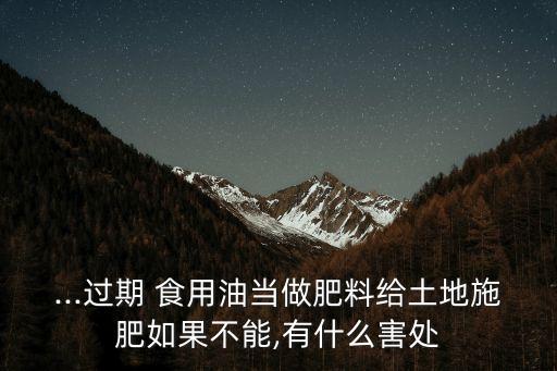 ...过期 食用油当做肥料给土地施肥如果不能,有什么害处