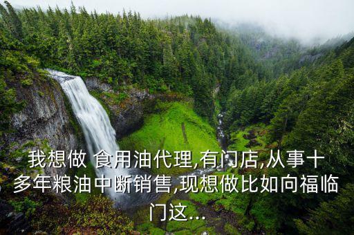 我想做 食用油代理,有门店,从事十多年粮油中断销售,现想做比如向福临门这...