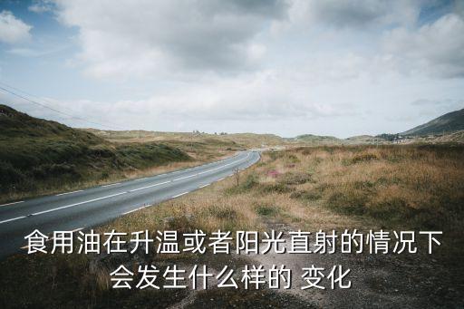  食用油在升温或者阳光直射的情况下会发生什么样的 变化