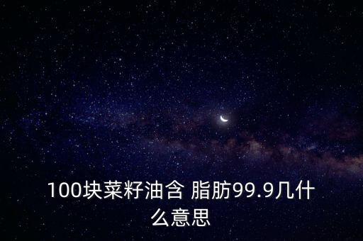 100块菜籽油含 脂肪99.9几什么意思