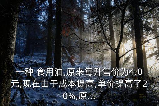 一种 食用油,原来每升售价为4.0元,现在由于成本提高,单价提高了20%,原...