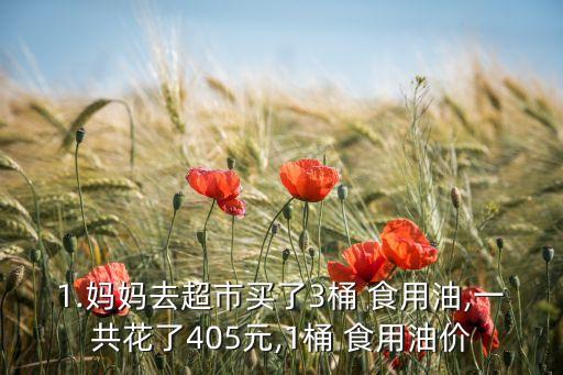 1.妈妈去超市买了3桶 食用油,一共花了405元,1桶 食用油价