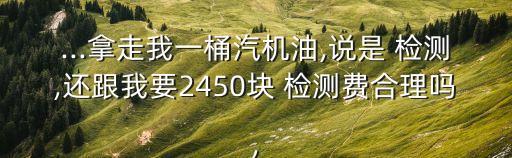 ...拿走我一桶汽机油,说是 检测,还跟我要2450块 检测费合理吗,