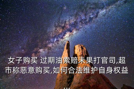 女子购买 过期油索赔未果打官司,超市称恶意购买,如何合法维护自身权益...