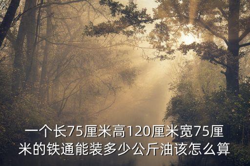 一个长75厘米高120厘米宽75厘米的铁通能装多少公斤油该怎么算