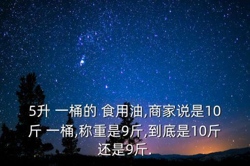 5升 一桶的 食用油,商家说是10斤 一桶,称重是9斤,到底是10斤还是9斤.