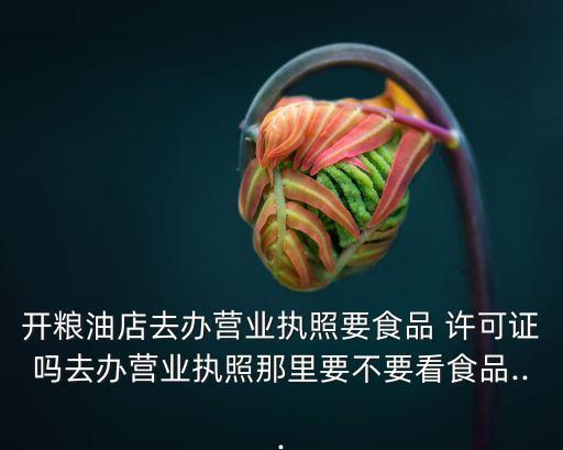 开粮油店去办营业执照要食品 许可证吗去办营业执照那里要不要看食品...