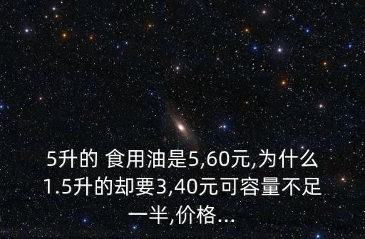 5升的 食用油是5,60元,为什么1.5升的却要3,40元可容量不足一半,价格...