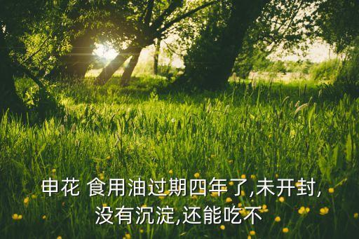  申花 食用油过期四年了,未开封,没有沉淀,还能吃不
