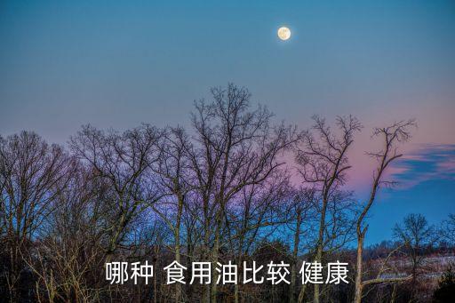 什么植物食用油最健康,买什么食用油健康又放心