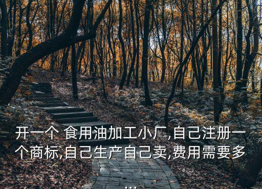 开一个 食用油加工小厂,自己注册一个商标,自己生产自己卖,费用需要多...
