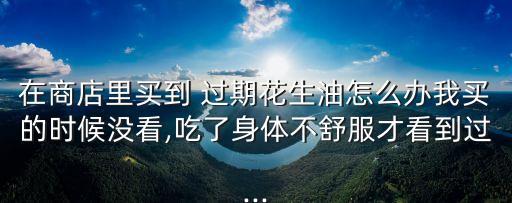 在商店里买到 过期花生油怎么办我买的时候没看,吃了身体不舒服才看到过...